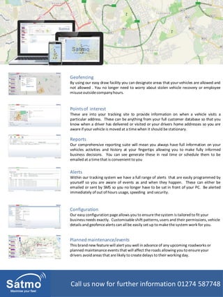 Call us now for further information 01274 587748Call us now for further information 01274 587748
Geofencing
By using our easy draw facility you can designate areas that your vehicles are allowed and
not allowed . You no longer need to worry about stolen vehicle recovery or employee
misuseoutsidecompanyhours.
Points of interest
These are into your tracking site to provide information on when a vehicle visits a
particular address. These can be anything from your full customer database so that you
know when a driver has delivered or visited or your drivers home addresses so you are
aware if your vehicle is moved at a time when it should bestationary.
Reports
Our comprehensive reporting suite will mean you always have full information on your
vehicles activities and history at your fingertips allowing you to make fully informed
business decisions. You can see generate these in real time or schedule them to be
emailed at a time that is convenient to you
Alerts
Within our tracking system we have a full range of alerts that are easily programmed by
yourself so you are aware of events as and when they happen. These can either be
emailed or sent by SMS so you no longer have to be sat in front of your PC. Be alerted
immediately of out of hours usage, speeding and security.
Configuration
Our easy configuration page allows you to ensure the system is tailored to fit your
business needs exactly. Customisable shift patterns, users and their permissions, vehicle
details and geofencealerts can all be easily set up to make the system work for you.
Planned maintenance/events
This brand new featurewill alert you well in advanceof any upcoming roadworks or
planned maintenanceevents that will affect theroads allowing you to ensureyour
drivers avoid areas that arelikely to createdelays to their working day.
 