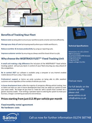 Call us now for further information 01274 587748
Prices starting fromjust£12.99 per vehicle per month
Fixed monthly rental agreement
No hardware costs
Benefits of Tracking Your Fleet
Reduce costs by being able to ensureyour workforceworks smarter and moreefficiently.
Manage your duty of care by knowing exactly whereyour mobile workforceis.
Reduce overtime & increase productivity by using our reporting suite.
Improve customer service by ensuring you always send theclosest driver to a job.
Why choose the WEBTRACK FLEET™ Fixed Tracking Unit
A small unit making a big difference the inclusion of the WEBTRACK™ fixed vehicle
tracking system will put you back in control of your fleet ensuring you stay ahead of
the competition.
Be in control 24/7 our software is available using a computer or any internet enabled
mobile device24 hours a day, 7 days a week.
Professional support at Satmo we pride ourselves on being able to offer excellent
customer serviceregardless of the number of vehicles you track.
In-house development team unlike the majority of companies offering vehicle tracking, here
at Satmo we have our own in-house development team that can adapt our system to meet
your exact needs. No longer do you have to “make do’ with a system that is written for a
generic business model. From writing a specialist report to altering the system to meet your
business, changeis something wewelcomeand embrace.
Technical Specifications
Dimensions: 61 x 42 x 25mm
OBD-II connector
Quad-band GSM/GPRS Module
Integrated aerials
Integrated SIM
Supply voltage12v/24v
Find out more
For full details on the
systems we offer
please visit
www.satmo.co.uk
info@satmo.co.uk
 
