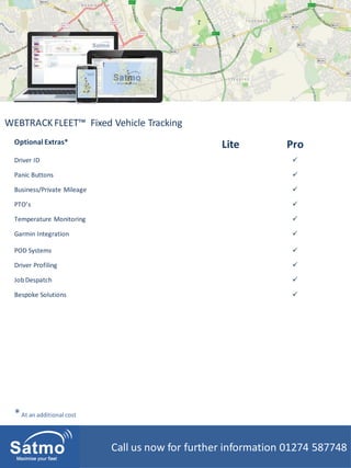 Call us now for further information 01274 587748
WEBTRACKFLEET™ Fixed Vehicle Tracking
Optional Extras* Lite Pro
Driver ID 
Panic Buttons 
Business/Private Mileage 
PTO’s 
Temperature Monitoring 
Garmin Integration 
POD Systems 
Driver Profiling 
JobDespatch 
Bespoke Solutions 
*At an additional cost
 
