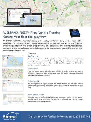 WEBTRACK FLEET™ Fixed Vehicle Tracking
Control your fleet the easy way
LiveTracking
Our live tracking maps will allow you to see where your vehicles are in real-time
ensuring you remain in control of despatching the nearest driver to your
customers. No more driver reliance and back office support to deliver the
serviceyour customers deserve.
WEBTRACK FLEET™ Fixed Vehicle Tracking is the ideal system for any Company that has a mobile
workforce. By incorporating our tracking system into your business, you will be able to gain a
proper insight into how your drivers are performing on a daily basis. This will in turn enable you
to make the necessary changes to minimise your costs, increase your productivity and put you
backin control ofyour fleet.
Features
Vehicle Activity
Our easily generated report provides full information on any particular vehicle
for any dates you specify. This allows you to quickly identify inefficiency in your
fleet.
Route Replay
View the exact routes taken by your vehicles in order to improve routing
efficiency. With our route replay you have the ability to replay historical
journeys taken by your vehicles.
Driver Activity Graphs
Using our easy to understand pictorial representation graphs you can quickly
identify exactly what your driver has done on a particular day. These include
stationary timesand driving times
Call us now for further information 01274 587748
 