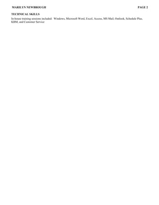 MARILYN NEWBROUGH PAGE 2
TECHNICAL SKILLS
In-house training sessions included: Windows, Microsoft Word, Excel, Access, MS Mail, Outlook, Schedule Plus,
KBM, and Customer Service
 
