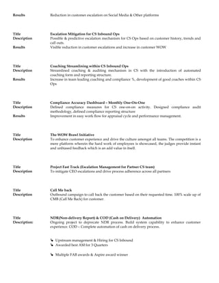 Results Reduction in customer escalation on Social Media & Other platforms
Title Escalation Mitigation for CS Inbound Ops
Description Possible & predictive escalation mechanism for CS Ops based on customer history, trends and
call outs.
Results Visible reduction in customer escalations and increase in customer WOW
Title Coaching Streamlining within CS Inbound Ops
Description Streamlined coaching & auditing mechanism in CS with the introduction of automated
coaching form and reporting structure.
Results Increase in team leading coaching and compliance %, development of good coaches within CS
Ops
Title Compliance Accuracy Dashboard – Monthly One-On-One
Description Defined compliance measures for CS one-on-on activity. Designed compliance audit
methodology, defined compliance reporting structure
Results Improvement in easy work flow for appraisal cycle and performance management.
Title The WOW Brawl Initiative
Description To enhance customer experience and drive the culture amongst all teams. The competition is a
mere platform wherein the hard work of employees is showcased, the judges provide instant
and unbiased feedback which is an add value in itself.
Title Project Fast Track (Escalation Management for Partner CS team)
Description To mitigate CEO escalations and drive process adherence across all partners
Title Call Me back
Description Outbound campaign to call back the customer based on their requested time. 100% scale up of
CMB (Call Me Back) for customer.
Title NDR(Non-delivery Report) & COD (Cash on Delivery) Automation
Description: Ongoing project to deprecate NDR process. Build system capability to enhance customer
experience. COD – Complete automation of cash on delivery process.
 Upstream management & Hiring for CS Inbound
 Awarded best AM for 3 Quarters
 Multiple FAB awards & Aspire award winner
 