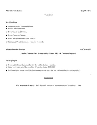 WNS Global Solutions July’09-Feb’12
Team Lead
Key Highlights:
 Three time Bravo True Lead winner.
 Bravo Centurion winner.
 Bravo Classic Call Winner.
 Bravo Champion Winner
 Voted Best Team Lead of year 2010-2011
 Maintained 0% attrition over a period of 11 months.
Nirvana Business Solution Aug’06-May’09
Senior Customer Care Representative Process (EHL UK Customer Support)
Key Highlights:
 Promoted to Senior Customer Service Rep within the first 6 months.
 Voted best employee of the month for 10 months during 2007-2008.
 Top Sales Agent for the year 2006, first sales agent to achieve 500 and 1000 sales for the campaign (Sky).
Academics
BCA (Computer Science) | JIMT (Jaganath Institute of Management and Technology) | 2006
 