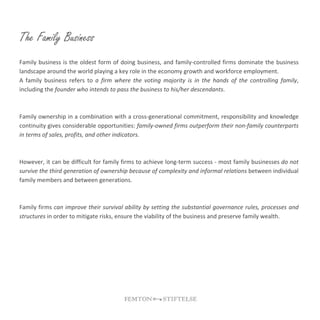 The Family Business
Family business is the oldest form of doing business, and family-controlled firms dominate the business
landscape around the world playing a key role in the economy growth and workforce employment.
A family business refers to a firm where the voting majority is in the hands of the controlling family,
including the founder who intends to pass the business to his/her descendants.
Family ownership in a combination with a cross-generational commitment, responsibility and knowledge
continuity gives considerable opportunities: family-owned firms outperform their non-family counterparts
in terms of sales, profits, and other indicators.
However, it can be difficult for family firms to achieve long-term success - most family businesses do not
survive the third generation of ownership because of complexity and informal relations between individual
family members and between generations.
Family firms can improve their survival ability by setting the substantial governance rules, processes and
structures in order to mitigate risks, ensure the viability of the business and preserve family wealth.
 