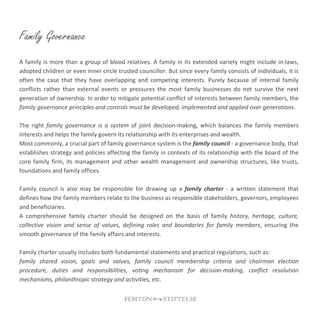 Family Governance
A family is more than a group of blood relatives. A family in its extended variety might include in-laws,
adopted children or even inner circle trusted councillor. But since every family consists of individuals, it is
often the case that they have overlapping and competing interests. Purely because of internal family
conflicts rather than external events or pressures the most family businesses do not survive the next
generation of ownership. In order to mitigate potential conflict of interests between family members, the
family governance principles and controls must be developed, implemented and applied over generations.
The right family governance is a system of joint decision-making, which balances the family members
interests and helps the family govern its relationship with its enterprises and wealth.
Most commonly, a crucial part of family governance system is the family council - a governance body, that
establishes strategy and policies affecting the family in contexts of its relationship with the board of the
core family firm, its management and other wealth management and ownership structures, like trusts,
foundations and family offices.
Family council is also may be responsible for drawing up a family charter - a written statement that
defines how the family members relate to the business as responsible stakeholders, governors, employees
and beneficiaries.
A comprehensive family charter should be designed on the basis of family history, heritage, culture,
collective vision and sense of values, defining roles and boundaries for family members, ensuring the
smooth governance of the family affairs and interests.
Family charter usually includes both fundamental statements and practical regulations, such as:
family shared vision, goals and values, family council membership criteria and chairman election
procedure, duties and responsibilities, voting mechanism for decision-making, conflict resolution
mechanisms, philanthropic strategy and activities, etc.
 