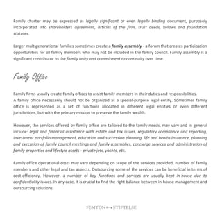 Family charter may be expressed as legally significant or even legally binding document, purposely
incorporated into shareholders agreement, articles of the firm, trust deeds, bylaws and foundation
statutes.
Larger multigenerational families sometimes create a family assembly - a forum that creates participation
opportunities for all family members who may not be included in the family council. Family assembly is a
significant contributor to the family unity and commitment to continuity over time.
Family Office
Family firms usually create family offices to assist family members in their duties and responsibilities.
A family office necessarily should not be organized as a special-purpose legal entity. Sometimes family
office is represented as a set of functions allocated in different legal entities or even different
jurisdictions, but with the primary mission to preserve the family wealth.
However, the services offered by family office are tailored to the family needs, may vary and in general
include: legal and financial assistance with estate and tax issues, regulatory compliance and reporting,
investment portfolio management, education and succession planning, life and health insurance, planning
and execution of family council meetings and family assemblies, concierge services and administration of
family properties and lifestyle assets - private jets, yachts, etc.
Family office operational costs may vary depending on scope of the services provided, number of family
members and other legal and tax aspects. Outsourcing some of the services can be beneficial in terms of
cost-efficiency. However, a number of key functions and services are usually kept in-house due to
confidentiality issues. In any case, it is crucial to find the right balance between in-house management and
outsourcing solutions.
 