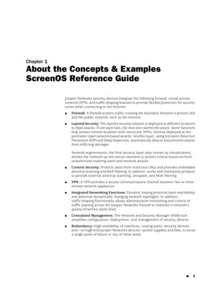 Chapter 1
About the Concepts & Examples
ScreenOS Reference Guide

            Juniper Networks security devices integrate the following firewall, virtual private
            network (VPN), and traffic-shaping features to provide flexible protection for security
            zones when connecting to the Internet:
            ■   Firewall: A firewall screens traffic crossing the boundary between a private LAN
                and the public network, such as the Internet.
            ■   Layered Security: The layered security solution is deployed at different locations
                to repel attacks. If one layer fails, the next one catches the attack. Some functions
                help protect remote locations with site-to-site VPNs. Devices deployed at the
                perimeter repel network-based attacks. Another layer, using Intrusion Detection
                Prevention (IDP) and Deep Inspection, automatically detects and prevents attacks
                from inflicting damages.

                Network segmentation, the final security layer (also known as virtualization),
                divides the network up into secure domains to protect critical resources from
                unauthorized roaming users and network attacks.
            ■   Content Security: Protects users from malicious URLs and provides embedded
                antivirus scanning and Web filtering. In addition, works with third-party products
                to provide external antivirus scanning, antispam, and Web filtering.
            ■   VPN: A VPN provides a secure communications channel between two or more
                remote network appliances.
            ■   Integrated Networking Functions: Dynamic routing protocols learn reachability
                and advertise dynamically changing network topologies. In addition,
                traffic-shaping functionality allows administrative monitoring and control of
                traffic passing across the Juniper Networks firewall to maintain a network’s
                quality-of-service (QoS) level.
            ■   Centralized Management: The Network and Security Manager (NSM) tool
                simplifies configuration, deployment, and management of security devices.
            ■   Redundancy: High availability of interfaces, routing paths, security devices,
                and—on high-end Juniper Networks devices—power supplies and fans, to avoid
                a single point of failure in any of these areas.




                                                                                               ■   3
 
