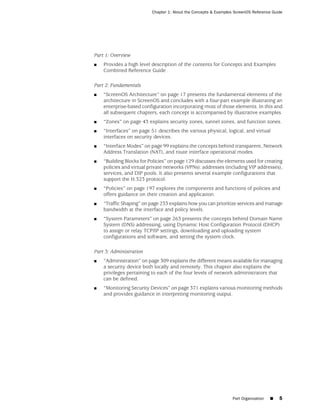 Chapter 1: About the Concepts & Examples ScreenOS Reference Guide




Part 1: Overview
■   Provides a high level description of the contents for Concepts and Examples
    Combined Reference Guide .

Part 2: Fundamentals
■   “ScreenOS Architecture” on page 17 presents the fundamental elements of the
    architecture in ScreenOS and concludes with a four-part example illustrating an
    enterprise-based configuration incorporating most of those elements. In this and
    all subsequent chapters, each concept is accompanied by illustrative examples.
■   “Zones” on page 43 explains security zones, tunnel zones, and function zones.
■   “Interfaces” on page 51 describes the various physical, logical, and virtual
    interfaces on security devices.
■   “Interface Modes” on page 99 explains the concepts behind transparent, Network
    Address Translation (NAT), and route interface operational modes.
■   “Building Blocks for Policies” on page 129 discusses the elements used for creating
    policies and virtual private networks (VPNs): addresses (including VIP addresses),
    services, and DIP pools. It also presents several example configurations that
    support the H.323 protocol.
■   “Policies” on page 197 explores the components and functions of policies and
    offers guidance on their creation and application.
■   “Traffic Shaping” on page 233 explains how you can prioritize services and manage
    bandwidth at the interface and policy levels.
■   “System Parameters” on page 263 presents the concepts behind Domain Name
    System (DNS) addressing, using Dynamic Host Configuration Protocol (DHCP)
    to assign or relay TCP/IP settings, downloading and uploading system
    configurations and software, and setting the system clock.

Part 3: Administration
■   “Administration” on page 309 explains the different means available for managing
    a security device both locally and remotely. This chapter also explains the
    privileges pertaining to each of the four levels of network administrators that
    can be defined.
■   “Monitoring Security Devices” on page 371 explains various monitoring methods
    and provides guidance in interpreting monitoring output.




                                                                  Part Organization   ■   5
 