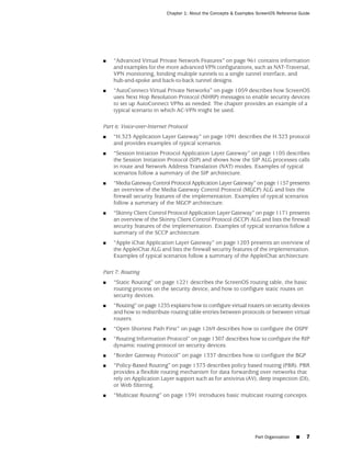 Chapter 1: About the Concepts & Examples ScreenOS Reference Guide




■   “Advanced Virtual Private Network Features” on page 961 contains information
    and examples for the more advanced VPN configurations, such as NAT-Traversal,
    VPN monitoring, binding multiple tunnels to a single tunnel interface, and
    hub-and-spoke and back-to-back tunnel designs.
■   “AutoConnect-Virtual Private Networks” on page 1059 describes how ScreenOS
    uses Next Hop Resolution Protocol (NHRP) messages to enable security devices
    to set up AutoConnect VPNs as needed. The chapter provides an example of a
    typical scenario in which AC-VPN might be used.

Part 6: Voice-over-Internet Protocol
■   “H.323 Application Layer Gateway” on page 1091 describes the H.323 protocol
    and provides examples of typical scenarios.
■   “Session Initiation Protocol Application Layer Gateway” on page 1105 describes
    the Session Initiation Protocol (SIP) and shows how the SIP ALG processes calls
    in route and Network Address Translation (NAT) modes. Examples of typical
    scenarios follow a summary of the SIP architecture.
■   “Media Gateway Control Protocol Application Layer Gateway” on page 1157 presents
    an overview of the Media Gateway Control Protocol (MGCP) ALG and lists the
    firewall security features of the implementation. Examples of typical scenarios
    follow a summary of the MGCP architecture.
■   “Skinny Client Control Protocol Application Layer Gateway” on page 1171 presents
    an overview of the Skinny Client Control Protocol (SCCP) ALG and lists the firewall
    security features of the implementation. Examples of typical scenarios follow a
    summary of the SCCP architecture.
■   “Apple iChat Application Layer Gateway” on page 1203 presents an overview of
    the AppleiChat ALG and lists the firewall security features of the implementation.
    Examples of typical scenarios follow a summary of the AppleiChat architecture.

Part 7: Routing
■   “Static Routing” on page 1221 describes the ScreenOS routing table, the basic
    routing process on the security device, and how to configure static routes on
    security devices.
■   “Routing” on page 1235 explains how to configure virtual routers on security devices
    and how to redistribute routing table entries between protocols or between virtual
    routers.
■   “Open Shortest Path First” on page 1269 describes how to configure the OSPF
■   “Routing Information Protocol” on page 1307 describes how to configure the RIP
    dynamic routing protocol on security devices.
■   “Border Gateway Protocol” on page 1337 describes how to configure the BGP
■   “Policy-Based Routing” on page 1373 describes policy based routing (PBR). PBR
    provides a flexible routing mechanism for data forwarding over networks that
    rely on Application Layer support such as for antivirus (AV), deep inspection (DI),
    or Web filtering.
■   “Multicast Routing” on page 1391 introduces basic multicast routing concepts.




                                                                   Part Organization   ■   7
 
