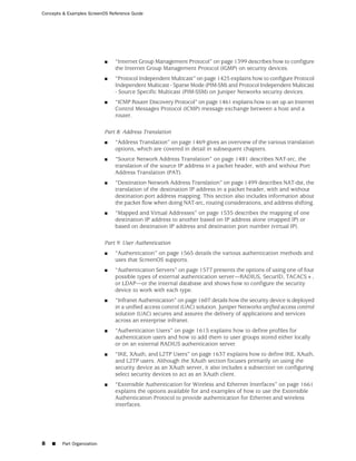Concepts & Examples ScreenOS Reference Guide




                            ■   “Internet Group Management Protocol” on page 1399 describes how to configure
                                the Internet Group Management Protocol (IGMP) on security devices.
                            ■   “Protocol Independent Multicast” on page 1425 explains how to configure Protocol
                                Independent Multicast - Sparse Mode (PIM-SM) and Protocol Independent Multicast
                                - Source Specific Multicast (PIM-SSM) on Juniper Networks security devices.
                            ■   “ICMP Router Discovery Protocol” on page 1461 explains how to set up an Internet
                                Control Messages Protocol (ICMP) message exchange between a host and a
                                router.

                            Part 8: Address Translation
                            ■   “Address Translation” on page 1469 gives an overview of the various translation
                                options, which are covered in detail in subsequent chapters.
                            ■   “Source Network Address Translation” on page 1481 describes NAT-src, the
                                translation of the source IP address in a packet header, with and without Port
                                Address Translation (PAT).
                            ■   “Destination Network Address Translation” on page 1499 describes NAT-dst, the
                                translation of the destination IP address in a packet header, with and without
                                destination port address mapping. This section also includes information about
                                the packet flow when doing NAT-src, routing considerations, and address shifting.
                            ■   “Mapped and Virtual Addresses” on page 1535 describes the mapping of one
                                destination IP address to another based on IP address alone (mapped IP) or
                                based on destination IP address and destination port number (virtual IP).

                            Part 9: User Authentication
                            ■   “Authentication” on page 1565 details the various authentication methods and
                                uses that ScreenOS supports.
                            ■   “Authentication Servers” on page 1577 presents the options of using one of four
                                possible types of external authentication server—RADIUS, SecurID, TACACS+,
                                or LDAP—or the internal database and shows how to configure the security
                                device to work with each type.
                            ■   “Infranet Authentication” on page 1607 details how the security device is deployed
                                in a unified access control (UAC) solution. Juniper Networks unified access control
                                solution (UAC) secures and assures the delivery of applications and services
                                across an enterprise infranet.
                            ■   “Authentication Users” on page 1615 explains how to define profiles for
                                authentication users and how to add them to user groups stored either locally
                                or on an external RADIUS authentication server.
                            ■   “IKE, XAuth, and L2TP Users” on page 1637 explains how to define IKE, XAuth,
                                and L2TP users. Although the XAuth section focuses primarily on using the
                                security device as an XAuth server, it also includes a subsection on configuring
                                select security devices to act as an XAuth client.
                            ■   “Extensible Authentication for Wireless and Ethernet Interfaces” on page 1661
                                explains the options available for and examples of how to use the Extensible
                                Authentication Protocol to provide authentication for Ethernet and wireless
                                interfaces.




8   ■   Part Organization
 