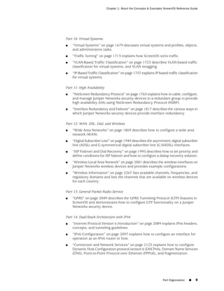 Chapter 1: About the Concepts & Examples ScreenOS Reference Guide




Part 10: Virtual Systems
■   “Virtual Systems” on page 1679 discusses virtual systems and profiles, objects,
    and administrative tasks.
■   “Traffic Sorting” on page 1713 explains how ScreenOS sorts traffic.
■   “VLAN-Based Traffic Classification” on page 1723 describes VLAN-based traffic
    classification for virtual systems, and VLAN retagging.
■   “IP-Based Traffic Classification” on page 1757 explains IP-based traffic classification
    for virtual systems.

Part 11: High Availability
■   “NetScreen Redundancy Protocol” on page 1765 explains how to cable, configure,
    and manage Juniper Networks security devices in a redundant group to provide
    high availability (HA) using NetScreen Redundancy Protocol (NSRP).
■   “Interface Redundancy and Failover” on page 1817 describes the various ways in
    which Juniper Networks security devices provide interface redundancy.

Part 12: WAN, DSL, Dial, and Wireless
■   “Wide Area Networks” on page 1869 describes how to configure a wide area
    network (WAN).
■   “Digital Subscriber Line” on page 1949 describes the asymmetric digital subscriber
    line (ADSL) and G.symmetrical digital subscriber line (G.SHDSL) interfaces.
■   “ISP Failover and Dial Recovery” on page 1995 describes how to set priority and
    define conditions for ISP failover and how to configure a dialup recovery solution.
■   “Wireless Local Area Network” on page 2001 describes the wireless interfaces on
    Juniper Networks wireless devices and provides example configurations.
■   “Wireless Information” on page 2267 lists available channels, frequencies, and
    regulatory domains and lists the channels that are available on wireless devices
    for each country.

Part 13: General Packet Radio Service
■   “GPRS” on page 2049 describes the GPRS Tunneling Protocol (GTP) features in
    ScreenOS and demonstrates how to configure GTP functionality on a Juniper
    Networks security device.

Part 14: Dual-Stack Architecture with IPv6
■   “Internet Protocol Version 6 Introduction” on page 2089 explains IPv6 headers,
    concepts, and tunneling guidelines.
■   “IPv6 Configuration” on page 2097 explains how to configure an interface for
    operation as an IPv6 router or host.
■   “Connection and Network Services” on page 2123 explains how to configure
    Dynamic Host Configuration protocol version 6 (DHCPv6), Domain Name Services
    (DNS), Point-to-Point Protocol over Ethernet (PPPoE), and fragmentation.




                                                                     Part Organization   ■   9
 