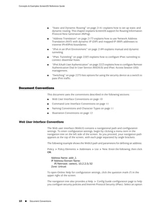 Concepts & Examples ScreenOS Reference Guide




                           ■     “Static and Dynamic Routing” on page 2141 explains how to set up static and
                                 dynamic routing. This chapter explains ScreenOS support for Routing Information
                                 Protocol-Next Generation (RIPng).
                           ■     “Address Translation” on page 2173 explains how to use Network Address
                                 Translation (NAT) with dynamic IP (DIP) and mapped-IP (MIP) addresses to
                                 traverse IPv4/IPv6 boundaries.
                           ■     “IPv6 in an IPv4 Environment” on page 2189 explains manual and dynamic
                                 tunneling.
                           ■     “IPsec Tunneling” on page 2203 explains how to configure IPsec tunneling to
                                 connect dissimilar hosts.
                           ■     “IPv6 XAuth User Authentication” on page 2223 explains how to configure Remote
                                 Authentication Dial In User Service (RADIUS) and IPsec Access Session (IAS)
                                 management.
                           ■     “Switching” on page 2275 lists options for using the security device as a switch to
                                 pass IPv6 traffic.


Document Conventions
                           This document uses the conventions described in the following sections:
                           ■     Web User Interface Conventions on page 10
                           ■     Command Line Interface Conventions on page 11
                           ■     Naming Conventions and Character Types on page 11
                           ■     Illustration Conventions on page 12


Web User Interface Conventions
                           The Web user interface (WebUI) contains a navigational path and configuration
                           settings. To enter configuration settings, begin by clicking a menu item in the
                           navigation tree on the left side of the screen. As you proceed, your navigation path
                           appears at the top of the screen, with each page separated by angle brackets.

                           The following example shows the WebUI path and parameters for defining an address:

                           Policy > Policy Elements > Addresses > List > New: Enter the following, then click
                           OK:

                                 Address Name: addr_1
                                 IP Address/Domain Name:
                                    IP/Netmask: (select), 10.2.2.5/32
                                 Zone: Untrust

                           To open Online Help for configuration settings, click the question mark (?) in the
                           upper right of the screen.

                           The navigation tree also provides a Help > Config Guide configuration page to help
                           you configure security policies and Internet Protocol Security (IPsec). Select an option




10   ■    Document Conventions
 