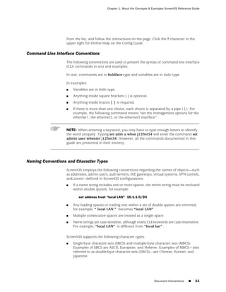 Chapter 1: About the Concepts & Examples ScreenOS Reference Guide




                  from the list, and follow the instructions on the page. Click the ? character in the
                  upper right for Online Help on the Config Guide.

Command Line Interface Conventions
                  The following conventions are used to present the syntax of command line interface
                  (CLI) commands in text and examples.

                  In text, commands are in boldface type and variables are in italic type.

                  In examples:
                  ■   Variables are in italic type.
                  ■   Anything inside square brackets [ ] is optional.
                  ■   Anything inside braces { } is required.
                  ■   If there is more than one choice, each choice is separated by a pipe ( | ). For
                      example, the following command means “set the management options for the
                      ethernet1, the ethernet2, or the ethernet3 interface” :


                  NOTE: When entering a keyword, you only have to type enough letters to identify
                  the word uniquely. Typing set adm u whee j12fmt54 will enter the command set
                  admin user wheezer j12fmt54. However, all the commands documented in this
                  guide are presented in their entirety.




Naming Conventions and Character Types
                  ScreenOS employs the following conventions regarding the names of objects—such
                  as addresses, admin users, auth servers, IKE gateways, virtual systems, VPN tunnels,
                  and zones—defined in ScreenOS configurations:
                  ■   If a name string includes one or more spaces, the entire string must be enclosed
                      within double quotes; for example:

                         set address trust “local LAN” 10.1.1.0/24

                  ■   Any leading spaces or trailing text within a set of double quotes are trimmed;
                      for example, “ local LAN ” becomes “local LAN” .
                  ■   Multiple consecutive spaces are treated as a single space.
                  ■   Name strings are case-sensitive, although many CLI keywords are case-insensitive.
                      For example, “local LAN” is different from “local lan” .

                  ScreenOS supports the following character types:
                  ■   Single-byte character sets (SBCS) and multiple-byte character sets (MBCS).
                      Examples of SBCS are ASCII, European, and Hebrew. Examples of MBCS—also
                      referred to as double-byte character sets (DBCS)—are Chinese, Korean, and
                      Japanese.




                                                                              Document Conventions    ■    11
 