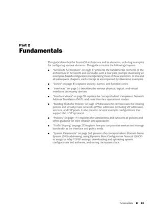Part 2
Fundamentals
         This guide describes the ScreenOS architecture and its elements, including examples
         for configuring various elements. This guide contains the following chapters:
         ■   “ScreenOS Architecture” on page 17 presents the fundamental elements of the
             architecture in ScreenOS and concludes with a four-part example illustrating an
             enterprise-based configuration incorporating most of those elements. In this and
             all subsequent chapters, each concept is accompanied by illustrative examples.
         ■   “Zones” on page 43 explains security, tunnel, and function zones.
         ■   “Interfaces” on page 51 describes the various physical, logical, and virtual
             interfaces on security devices.
         ■   “Interface Modes” on page 99 explains the concepts behind transparent, Network
             Address Translation (NAT), and route interface operational modes.
         ■   “Building Blocks for Policies” on page 129 discusses the elements used for creating
             policies and virtual private networks (VPNs): addresses (including VIP addresses),
             services, and DIP pools. It also presents several example configurations that
             support the H.323 protocol.
         ■   “Policies” on page 197 explores the components and functions of policies and
             offers guidance on their creation and application.
         ■   “Traffic Shaping” on page 233 explains how you can prioritize services and manage
             bandwidth at the interface and policy levels.
         ■   “System Parameters” on page 263 presents the concepts behind Domain Name
             System (DNS) addressing, using Dynamic Host Configuration Protocol (DHCP)
             to assign or relay TCP/IP settings, downloading and uploading system
             configurations and software, and setting the system clock.




                                                                          Fundamentals   ■   15
 