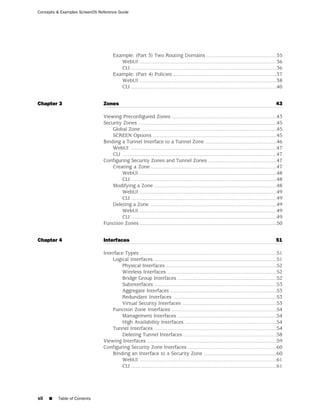 Concepts & Examples ScreenOS Reference Guide




                                     Example: (Part 3) Two Routing Domains ................................................35
                                        WebUI ..............................................................................................36
                                        CLI ....................................................................................................36
                                     Example: (Part 4) Policies .......................................................................37
                                        WebUI ..............................................................................................38
                                        CLI ....................................................................................................40


Chapter 3                      Zones                                                                                                          43

                               Viewing Preconfigured Zones ........................................................................43
                               Security Zones ...............................................................................................45
                                   Global Zone .............................................................................................45
                                   SCREEN Options .....................................................................................45
                               Binding a Tunnel Interface to a Tunnel Zone .................................................46
                                   WebUI ....................................................................................................47
                                   CLI ..........................................................................................................47
                               Configuring Security Zones and Tunnel Zones ...............................................47
                                   Creating a Zone ......................................................................................47
                                       WebUI ..............................................................................................48
                                       CLI ....................................................................................................48
                                   Modifying a Zone ....................................................................................48
                                       WebUI ..............................................................................................49
                                       CLI ....................................................................................................49
                                   Deleting a Zone .......................................................................................49
                                       WebUI ..............................................................................................49
                                       CLI ....................................................................................................49
                               Function Zones ..............................................................................................50


Chapter 4                      Interfaces                                                                                                     51

                               Interface Types ..............................................................................................51
                                   Logical Interfaces ....................................................................................51
                                        Physical Interfaces ............................................................................52
                                        Wireless Interfaces ...........................................................................52
                                        Bridge Group Interfaces ....................................................................52
                                        Subinterfaces ....................................................................................53
                                        Aggregate Interfaces .........................................................................53
                                        Redundant Interfaces .......................................................................53
                                        Virtual Security Interfaces .................................................................53
                                   Function Zone Interfaces ........................................................................54
                                        Management Interfaces ....................................................................54
                                        High Availability Interfaces ...............................................................54
                                   Tunnel Interfaces ....................................................................................54
                                        Deleting Tunnel Interfaces ................................................................58
                               Viewing Interfaces .........................................................................................59
                               Configuring Security Zone Interfaces .............................................................60
                                   Binding an Interface to a Security Zone ..................................................60
                                        WebUI ..............................................................................................61
                                        CLI ....................................................................................................61




xii   ■   Table of Contents
 