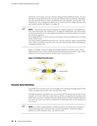 Concepts & Examples ScreenOS Reference Guide




                            operation). If you want, you can continue using just the predefined zones. You can
                            also ignore the predefined zones and use user-defined zones exclusively. Optionally,
                            you can use both kinds of zones—predefined and user-defined—side by side. This
                            flexibility for zone configuration allows you to create a network design that best suits
                            your specific needs. See Figure 3 on page 18.


                            NOTE: The one security zone that requires no network segment is the global zone.
                            (For more information, see “Global Zone” on page 45.) Additionally, any zone without
                            an interface bound to it nor any address book entries can also be said not to contain
                            any network segments.
                            If you upgrade from an earlier version of ScreenOS, all your configurations for these
                            zones remain intact.
                            You cannot delete a predefined security zone. You can, however, delete a user-defined
                            zone. When you delete a security zone, you also automatically delete all addresses
                            configured for that zone.


                            Figure 3 on page 18 shows a network configured with five security zones—three
                            default zones (Trust, Untrust, DMZ) and two user-defined zones (Finance, Eng). Traffic
                            passes from one security zone to another only if a policy permits it.

                            Figure 3: Predefined Security Zones




Security Zone Interfaces
                            An interface for a security zone can be thought of as a doorway through which TCP/IP
                            traffic can pass between that zone and any other zone.

                            Through the policies you define, you can permit traffic between zones to flow in one
                            direction or in both. With the routes that you define, you specify the interfaces that
                            traffic from one zone to another must use. Because you can bind multiple interfaces
                            to a zone, the routes you chart are important for directing traffic to the interfaces of
                            your choice.


                            NOTE: For traffic to flow between interfaces bound to the same zone, no policy is
                            required because both interfaces have security equivalency. ScreenOS requires
                            policies for traffic between zones, not within a zone.




18   ■    Security Zone Interfaces
 