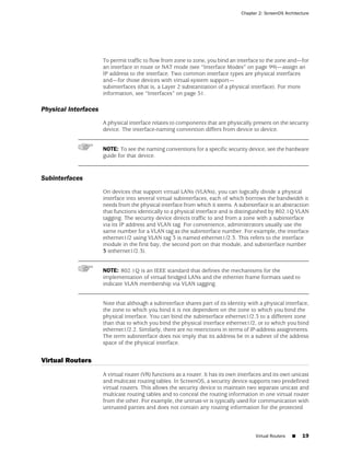 Chapter 2: ScreenOS Architecture




                      To permit traffic to flow from zone to zone, you bind an interface to the zone and—for
                      an interface in route or NAT mode (see “Interface Modes” on page 99)—assign an
                      IP address to the interface. Two common interface types are physical interfaces
                      and—for those devices with virtual-system support—
                      subinterfaces (that is, a Layer 2 substantiation of a physical interface). For more
                      information, see “Interfaces” on page 51.

Physical Interfaces
                      A physical interface relates to components that are physically present on the security
                      device. The interface-naming convention differs from device to device.


                      NOTE: To see the naming conventions for a specific security device, see the hardware
                      guide for that device.



Subinterfaces
                      On devices that support virtual LANs (VLANs), you can logically divide a physical
                      interface into several virtual subinterfaces, each of which borrows the bandwidth it
                      needs from the physical interface from which it stems. A subinterface is an abstraction
                      that functions identically to a physical interface and is distinguished by 802.1Q VLAN
                      tagging. The security device directs traffic to and from a zone with a subinterface
                      via its IP address and VLAN tag. For convenience, administrators usually use the
                      same number for a VLAN tag as the subinterface number. For example, the interface
                      ethernet1/2 using VLAN tag 3 is named ethernet1/2.3. This refers to the interface
                      module in the first bay, the second port on that module, and subinterface number
                      3 (ethernet1/2.3).


                      NOTE: 802.1Q is an IEEE standard that defines the mechanisms for the
                      implementation of virtual bridged LANs and the ethernet frame formats used to
                      indicate VLAN membership via VLAN tagging.


                      Note that although a subinterface shares part of its identity with a physical interface,
                      the zone to which you bind it is not dependent on the zone to which you bind the
                      physical interface. You can bind the subinterface ethernet1/2.3 to a different zone
                      than that to which you bind the physical interface ethernet1/2, or to which you bind
                      ethernet1/2.2. Similarly, there are no restrictions in terms of IP-address assignments.
                      The term subinterface does not imply that its address be in a subnet of the address
                      space of the physical interface.


Virtual Routers
                      A virtual router (VR) functions as a router. It has its own interfaces and its own unicast
                      and multicast routing tables. In ScreenOS, a security device supports two predefined
                      virtual routers. This allows the security device to maintain two separate unicast and
                      multicast routing tables and to conceal the routing information in one virtual router
                      from the other. For example, the untrust-vr is typically used for communication with
                      untrusted parties and does not contain any routing information for the protected



                                                                                        Virtual Routers   ■   19
 
