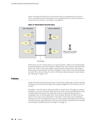 Concepts & Examples ScreenOS Reference Guide




                           zones. Routing information for the protected zones is maintained by the trust-vr.
                           Thus, no internal network information can be gathered by the covert extraction of
                           routes from the untrust-vr, see Figure 4 on page 20.

                           Figure 4: Virtual Router Security Zones




                           When there are two virtual routers on a security device, traffic is not automatically
                           forwarded between zones that reside in different VRs, even if there are policies that
                           permit the traffic. If you want traffic to pass between virtual routers, you need to
                           either export routes between the VRs or configure a static route in one VR that defines
                           the other VR as the next hop. For more information about using two virtual routers,
                           see “Routing” on page 1219.


Policies
                           Juniper Networks security devices secure a network by inspecting, and then allowing
                           or denying, all connection attempts that require passage from one security zone to
                           another.

                           By default, a security device denies all traffic in all directions. Through the creation
                           of policies, you can control the traffic flow from zone to zone by defining the kinds
                           of traffic permitted to pass from specified sources to specified destinations at
                           scheduled times. At the broadest level, you can allow all kinds of traffic from any
                           source in one zone to any destination in all other zones without any scheduling
                           restrictions. At the narrowest level, you can create a policy that allows only one kind
                           of traffic between a specified host in one zone and another specified host in another
                           zone during a scheduled period, see Figure 5 on page 21.




20   ■    Policies
 