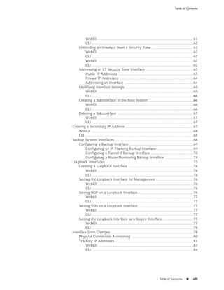 Table of Contents




         WebUI ..............................................................................................61
         CLI ....................................................................................................62
    Unbinding an Interface from a Security Zone .........................................62
         WebUI ..............................................................................................62
         CLI ....................................................................................................62
         WebUI ..............................................................................................62
         CLI ....................................................................................................62
    Addressing an L3 Security Zone Interface ...............................................63
         Public IP Addresses ..........................................................................63
         Private IP Addresses .........................................................................64
         Addressing an Interface ....................................................................64
    Modifying Interface Settings ...................................................................65
         WebUI ..............................................................................................65
         CLI ....................................................................................................66
    Creating a Subinterface in the Root System ............................................66
         WebUI ..............................................................................................66
         CLI ....................................................................................................66
    Deleting a Subinterface ...........................................................................67
         WebUI ..............................................................................................67
         CLI ....................................................................................................67
Creating a Secondary IP Address ...................................................................67
    WebUI ....................................................................................................68
    CLI ..........................................................................................................68
Backup System Interfaces .............................................................................68
    Configuring a Backup Interface ...............................................................69
         Configuring an IP Tracking Backup Interface ....................................69
         Configuring a Tunnel-if Backup Interface ..........................................70
         Configuring a Route Monitoring Backup Interface ............................74
Loopback Interfaces ......................................................................................75
    Creating a Loopback Interface ................................................................76
         WebUI ..............................................................................................76
         CLI ....................................................................................................76
    Setting the Loopback Interface for Management .....................................76
         WebUI ..............................................................................................76
         CLI ....................................................................................................76
    Setting BGP on a Loopback Interface ......................................................76
         WebUI ..............................................................................................77
         CLI ....................................................................................................77
    Setting VSIs on a Loopback Interface ......................................................77
         WebUI ..............................................................................................77
         CLI ....................................................................................................77
    Setting the Loopback Interface as a Source Interface ..............................77
         WebUI ..............................................................................................77
         CLI ....................................................................................................78
Interface State Changes .................................................................................78
    Physical Connection Monitoring .............................................................80
    Tracking IP Addresses .............................................................................81
         WebUI ..............................................................................................84
         CLI ....................................................................................................84




                                                                                Table of Contents        ■     xiii
 