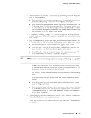 Chapter 2: ScreenOS Architecture




3.   The session module performs a session lookup, attempting to match the packet
     with an existing session.
     ■   If the packet does not match an existing session, the security device performs
         First Packet Processing, a procedure involving steps 4 through 9.
     ■   If the packet matches an existing session, the security device performs Fast
         Processing, using the information available from the existing session entry
         to process the packet. Fast Processing bypasses steps 4 through 8 because
         the information generated by those steps has already been obtained during
         the processing of the first packet in the session.

4.   If a Mapped IP (MIP) or Virtual IP (VIP) address is used, the address-mapping
     module resolves the MIP or VIP so that the routing table can search for the actual
     host address.
5.   Prior to route lookup, ScreenOS checks the packet for policy based routing (PBR).
     If PBR is enabled on that in-interface, the following actions apply to the packet:
     ■   The PBR policy bound to that in-interface is applied to the packet.
     ■   If no PBR policy exists at the interface level, the PBR policy bound to the
         zone associated with the in-interface is applied to the packet.

     ■   If no PBR policy exists at the zone level, the PBR policy bound to the VR
         associated with the in-interface is applied to the packet.


NOTE: For more information about policy based routing, see “Routing” on page 1219
.


         If PBR is not enabled, the route table lookup finds the interface that leads
         to the destination address. In so doing, the interface module identifies the
         destination zone to which that interface is bound.

         The interface module uses the following criteria to determine the destination
         zone:

         If the destination zone is a security zone, that zone is used for the policy
         lookup.

     ■   If the destination zone is a tunnel zone, the corresponding carrier zone is
         used for the policy lookup.

     ■   If the destination zone is the same as the source zone and intrazone blocking
         is disabled for that zone, the security device bypasses steps 6 and 7 and
         creates a session (step 8). If intrazone blocking is enabled, then the security
         device drops the packet.

6.   The policy engine searches the policy set lists for a policy between the addresses
     in the identified source and destination zones.

     The action configured in the policy determines how the security device handles
     the packet:




                                                           Packet-Flow Sequence    ■   29
 