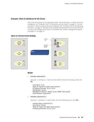 Chapter 2: ScreenOS Architecture




Example: (Part 2) Interfaces for Six Zones
                        This is the second part of an ongoing example. For the first part, in which zones are
                        configured, see “Example: (Part 1) Enterprise with Six Zones” on page 31. For the
                        next part, in which virtual routers are configured, see “Example: (Part 3) Two Routing
                        Domains” on page 35. This part of the example demonstrates how to bind interfaces
                        to zones and configure them with an IP address and various management options,
                        see Figure 12 on page 33.

Figure 12: Interface-to-Zone Bindings




                        WebUI

                        1.   Interface ethernet3/2

                             Network > Interfaces > Edit (for ethernet3/2): Enter the following, then click
                             OK:

                                Zone Name: Trust
                                Static IP: (select this option when present)
                                IP Address/Netmask: 10.1.1.1/24
                                Manageable: (select)
                                Management Services: WebUI, Telnet, SNMP, SSH (select)
                                Other Services: Ping (select)

                        2.   Interface ethernet3/2.1

                             Network > Interfaces > Sub-IF New: Enter the following, then click OK:

                                Interface Name: ethernet3/2.1
                                Zone Name: Finance
                                Static IP: (select this option when present)
                                IP Address/Netmask: 10.1.2.1/24




                                                                           ScreenOS Architecture Example   ■   33
 