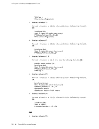 Concepts & Examples ScreenOS Reference Guide




                                    VLAN Tag: 1
                                    Other Services: Ping (select)

                           3.    Interface ethernet3/1

                                 Network > Interfaces > Edit (for ethernet3/1): Enter the following, then click
                                 OK:

                                    Zone Name: Eng
                                    Static IP: (select this option when present)
                                    IP Address/Netmask: 10.1.3.1/24
                                    Other Services: Ping (select)

                           4.    Interface ethernet1/1

                                 Network > Interfaces > Edit (for ethernet1/1): Enter the following, then click
                                 OK:

                                    Zone Name: Mail
                                    Static IP: (select this option when present)
                                    IP Address/Netmask: 1.3.3.1/24

                           5.    Interface ethernet1/1.2

                                 Network > Interfaces > Sub-IF New: Enter the following, then click OK:

                                    Interface Name: ethernet1/1.2
                                    Zone Name: Mail
                                    Static IP: (select this option when present)
                                    IP Address/Netmask: 1.4.4.1/24
                                    VLAN Tag: 2

                           6.    Interface ethernet1/2

                                 Network > Interfaces > Edit (for ethernet1/2): Enter the following, then click
                                 OK:

                                    Zone Name: Untrust
                                    Static IP: (select this option when present)
                                    IP Address/Netmask: 1.1.1.1/24
                                    Manageable: (select)
                                    Management Services: SNMP (select)

                           7.    Interface ethernet2/2

                                 Network > Interfaces > Edit (for ethernet2/2): Enter the following, then click
                                 OK:

                                    Zone Name: DMZ
                                    Static IP: (select)
                                    IP Address/Netmask: 1.2.2.1/24


                           CLI

                           1.    Interface ethernet3/2



34   ■    ScreenOS Architecture Example
 