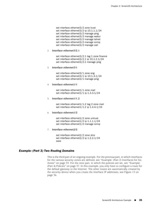 Chapter 2: ScreenOS Architecture




                           set interface   ethernet3/2   zone trust
                           set interface   ethernet3/2   ip 10.1.1.1/24
                           set interface   ethernet3/2   manage ping
                           set interface   ethernet3/2   manage webui
                           set interface   ethernet3/2   manage telnet
                           set interface   ethernet3/2   manage snmp
                           set interface   ethernet3/2   manage ssh

                   2.   Interface ethernet3/2.1

                           set interface ethernet3/2.1 tag 1 zone finance
                           set interface ethernet3/2.1 ip 10.1.2.1/24
                           set interface ethernet3/2.1 manage ping

                   3.   Interface ethernet3/1

                           set interface ethernet3/1 zone eng
                           set interface ethernet3/1 ip 10.1.3.1/24
                           set interface ethernet3/1 manage ping

                   4.   Interface ethernet1/1

                           set interface ethernet1/1 zone mail
                           set interface ethernet1/1 ip 1.3.3.1/24

                   5.   Interface ethernet1/1.2

                           set interface ethernet1/1.2 tag 2 zone mail
                           set interface ethernet1/1.2 ip 1.4.4.1/24

                   6.   Interface ethernet1/2

                           set interface ethernet1/2 zone untrust
                           set interface ethernet1/2 ip 1.1.1.1/24
                           set interface ethernet1/2 manage snmp

                   7.   Interface ethernet2/2

                           set interface ethernet2/2 zone dmz
                           set interface ethernet2/2 ip 1.2.2.1/24
                           save


Example: (Part 3) Two Routing Domains
                   This is the third part of an ongoing example. For the previous part, in which interfaces
                   for the various security zones are defined, see “Example: (Part 2) Interfaces for Six
                   Zones” on page 33. For the next part, in which the policies are set, see “Example:
                   (Part 4) Policies” on page 37. In this example, you only have to configure a route for
                   the default gateway to the Internet. The other routes are automatically created by
                   the security device when you create the interface IP addresses, see Figure 13 on
                   page 36.




                                                                          ScreenOS Architecture Example   ■   35
 