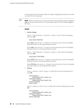 Concepts & Examples ScreenOS Reference Guide




                           For the purpose of this example, before you begin configuring new policies, you need
                           to create new service groups.


                           NOTE: When you create a zone, the security device automatically creates the address
                           Any for all hosts within that zone. This example makes use of the address Any for
                           the hosts.


                           WebUI

                           1.   Service Groups

                                Policy > Policy Elements > Services > Groups > New: Enter the following,
                                then click OK:

                                    Group Name: Mail-Pop3

                                Select Mail, then use the << button to move that service from the Available
                                Members column to the Group Members column.

                                Select Pop3, then use the << button to move that service from the Available
                                Members column to the Group Members column.

                                Policy > Policy Elements > Services > Groups > New: Enter the following,
                                then click OK:

                                    Group Name: HTTP-FTPGet

                                Select HTTP, then use the << button to move that service from the Available
                                Members column to the Group Members column.

                                Select FTP-Get, then use the << button to move that service from the Available
                                Members column to the Group Members column.
                           2.   Policies

                                Policy > Policies > (From: Finance, To: Mail) New: Enter the following, then
                                click OK:

                                    Source Address:
                                         Address Book Entry: (select), Any
                                    Destination Address:
                                         Address Book Entry: (select), Any
                                    Service: Mail-Pop3
                                    Action: Permit

                                Policy > Policies > (From: Trust, To: Mail) New: Enter the following, then click
                                OK:

                                    Source Address:
                                         Address Book Entry: (select), Any
                                    Destination Address:
                                         Address Book Entry: (select), Any
                                    Service: Mail-Pop3




38   ■    ScreenOS Architecture Example
 