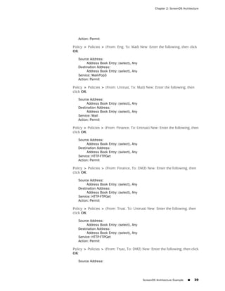 Chapter 2: ScreenOS Architecture




   Action: Permit

Policy > Policies > (From: Eng, To: Mail) New: Enter the following, then click
OK:

   Source Address:
        Address Book Entry: (select), Any
   Destination Address:
        Address Book Entry: (select), Any
   Service: Mail-Pop3
   Action: Permit

Policy > Policies > (From: Untrust, To: Mail) New: Enter the following, then
click OK:

   Source Address:
        Address Book Entry: (select), Any
   Destination Address:
        Address Book Entry: (select), Any
   Service: Mail
   Action: Permit

Policy > Policies > (From: Finance, To: Untrust) New: Enter the following, then
click OK:

   Source Address:
        Address Book Entry: (select), Any
   Destination Address:
        Address Book Entry: (select), Any
   Service: HTTP-FTPGet
   Action: Permit

Policy > Policies > (From: Finance, To: DMZ) New: Enter the following, then
click OK:

   Source Address:
        Address Book Entry: (select), Any
   Destination Address:
        Address Book Entry: (select), Any
   Service: HTTP-FTPGet
   Action: Permit

Policy > Policies > (From: Trust, To: Untrust) New: Enter the following, then
click OK:

   Source Address:
        Address Book Entry: (select), Any
   Destination Address:
        Address Book Entry: (select), Any
   Service: HTTP-FTPGet
   Action: Permit

Policy > Policies > (From: Trust, To: DMZ) New: Enter the following, then click
OK:

   Source Address:




                                            ScreenOS Architecture Example   ■   39
 