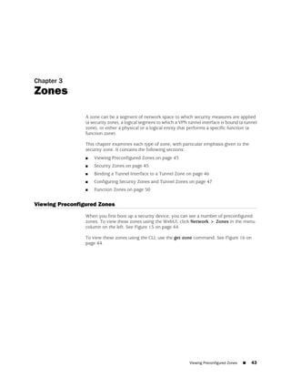 Chapter 3
Zones

                 A zone can be a segment of network space to which security measures are applied
                 (a security zone), a logical segment to which a VPN tunnel interface is bound (a tunnel
                 zone), or either a physical or a logical entity that performs a specific function (a
                 function zone).

                 This chapter examines each type of zone, with particular emphasis given to the
                 security zone. It contains the following sections:
                 ■   Viewing Preconfigured Zones on page 43
                 ■   Security Zones on page 45
                 ■   Binding a Tunnel Interface to a Tunnel Zone on page 46
                 ■   Configuring Security Zones and Tunnel Zones on page 47
                 ■   Function Zones on page 50


Viewing Preconfigured Zones
                 When you first boot up a security device, you can see a number of preconfigured
                 zones. To view these zones using the WebUI, click Network > Zones in the menu
                 column on the left. See Figure 15 on page 44.

                 To view these zones using the CLI, use the get zone command. See Figure 16 on
                 page 44.




                                                                     Viewing Preconfigured Zones   ■   43
 
