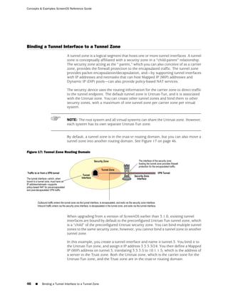 Concepts & Examples ScreenOS Reference Guide




Binding a Tunnel Interface to a Tunnel Zone
                            A tunnel zone is a logical segment that hosts one or more tunnel interfaces. A tunnel
                            zone is conceptually affiliated with a security zone in a “child-parent” relationship.
                            The security zone acting as the “ parent,” which you can also conceive of as a carrier
                            zone, provides the firewall protection to the encapsulated traffic. The tunnel zone
                            provides packet encapsulation/decapsulation, and—by supporting tunnel interfaces
                            with IP addresses and netmasks that can host Mapped IP (MIP) addresses and
                            Dynamic IP (DIP) pools—can also provide policy-based NAT services.

                            The security device uses the routing information for the carrier zone to direct traffic
                            to the tunnel endpoint. The default tunnel zone is Untrust-Tun, and it is associated
                            with the Untrust zone. You can create other tunnel zones and bind them to other
                            security zones, with a maximum of one tunnel zone per carrier zone per virtual
                            system.


                            NOTE: The root system and all virtual systems can share the Untrust zone. However,
                            each system has its own separate Untrust-Tun zone.


                            By default, a tunnel zone is in the trust-vr routing domain, but you can also move a
                            tunnel zone into another routing domain. See Figure 17 on page 46.

Figure 17: Tunnel Zone Routing Domain




                            When upgrading from a version of ScreenOS earlier than 3.1.0, existing tunnel
                            interfaces are bound by default to the preconfigured Untrust-Tun tunnel zone, which
                            is a “child” of the preconfigured Untrust security zone. You can bind multiple tunnel
                            zones to the same security zone; however, you cannot bind a tunnel zone to another
                            tunnel zone.

                            In this example, you create a tunnel interface and name it tunnel.3. You bind it to
                            the Untrust-Tun zone, and assign it IP address 3.3.3.3/24. You then define a Mapped
                            IP (MIP) address on tunnel.3, translating 3.3.3.5 to 10.1.1.5, which is the address of
                            a server in the Trust zone. Both the Untrust zone, which is the carrier zone for the
                            Untrust-Tun zone, and the Trust zone are in the trust-vr routing domain.




46   ■    Binding a Tunnel Interface to a Tunnel Zone
 