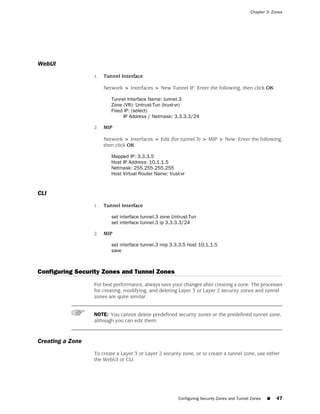 Chapter 3: Zones




WebUI
                  1.   Tunnel Interface

                       Network > Interfaces > New Tunnel IF: Enter the following, then click OK:

                          Tunnel Interface Name: tunnel.3
                          Zone (VR): Untrust-Tun (trust-vr)
                          Fixed IP: (select)
                                IP Address / Netmask: 3.3.3.3/24

                  2.   MIP

                       Network > Interfaces > Edit (for tunnel.3) > MIP > New: Enter the following,
                       then click OK:

                          Mapped IP: 3.3.3.5
                          Host IP Address: 10.1.1.5
                          Netmask: 255.255.255.255
                          Host Virtual Router Name: trust-vr


CLI
                  1.   Tunnel Interface

                          set interface tunnel.3 zone Untrust-Tun
                          set interface tunnel.3 ip 3.3.3.3/24

                  2.   MIP

                          set interface tunnel.3 mip 3.3.3.5 host 10.1.1.5
                          save



Configuring Security Zones and Tunnel Zones
                  For best performance, always save your changes after creating a zone. The processes
                  for creating, modifying, and deleting Layer 3 or Layer 2 security zones and tunnel
                  zones are quite similar.


                  NOTE: You cannot delete predefined security zones or the predefined tunnel zone,
                  although you can edit them.



Creating a Zone
                  To create a Layer 3 or Layer 2 security zone, or to create a tunnel zone, use either
                  the WebUI or CLI.




                                                         Configuring Security Zones and Tunnel Zones   ■   47
 