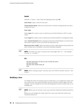 Concepts & Examples ScreenOS Reference Guide




                            WebUI

                            Network > Zones > New: Enter the following, then click OK:

                            Zone Name: Type a name for the zone.

                            Virtual Router Name: Select the virtual router in whose routing domain you want
                            to place the zone.

                            Zone Type:

                            Select Layer 3 to create a zone to which you can bind interfaces in NAT or route
                            mode.

                            Select Layer 2 to create a zone to which you can bind interfaces in transparent mode.

                            Select Tunnel Out Zone when creating a tunnel zone and binding it to a carrier zone,
                            then select a specific carrier zone from the drop-down list.

                            Block Intra-Zone Traffic: Select this option to block traffic between hosts within the
                            same security zone. By default, intra-zone blocking is disabled.


                            NOTE: The name of a Layer 2 security zone must begin with “L2-” ; for example, “
                            L2-Corp” or “ L2-XNet.”


                            CLI

                                set zone name zone [ l2 vlan_id_num | tunnel sec_zone ]
                                set zone zone block
                                set zone zone vrouter name_str
                                save


                            NOTE: When creating a Layer 2 security zone, the VLAN ID number must be 1 (for
                            VLAN1).



Modifying a Zone
                            To modify the name of a security zone or tunnel zone, or to change the carrier zone
                            for a tunnel zone, you must first delete the zone and then create it again with the
                            changes. You can change the intra-zone blocking option and the virtual router on an
                            existing zone.


                            NOTE: Before you can remove a zone, you must first unbind all interfaces bound to
                            it.
                            Before you can change the virtual router for a zone, you must first remove any
                            interfaces bound to it.




48   ■    Configuring Security Zones and Tunnel Zones
 