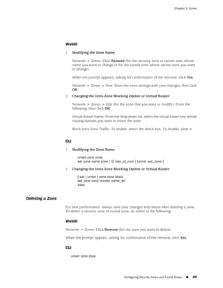 Chapter 3: Zones




                  WebUI

                  1.    Modifying the Zone Name

                        Network > Zones: Click Remove (for the security zone or tunnel zone whose
                        name you want to change or for the tunnel zone whose carrier zone you want
                        to change).

                        When the prompt appears, asking for confirmation of the removal, click Yes.

                        Network > Zones > New: Enter the zone settings with your changes, then click
                        OK.
                  2.    Changing the Intra-Zone Blocking Option or Virtual Router

                        Network > Zones > Edit (for the zone that you want to modify): Enter the
                        following, then click OK:

                        Virtual Router Name: From the drop-down list, select the virtual router into whose
                        routing domain you want to move the zone.

                        Block Intra-Zone Traffic: To enable, select the check box. To disable, clear it.


                  CLI

                  1.    Modifying the Zone Name

                           unset zone zone
                           set zone name zone [ l2 vlan_id_num | tunnel sec_zone ]

                  2.    Changing the Intra-Zone Blocking Option or Virtual Router

                           { set | unset } zone zone block
                           set zone zone vrouter name_str
                           save


Deleting a Zone
                  For best performance, always save your changes and reboot after deleting a zone.
                  To delete a security zone or tunnel zone, do either of the following:

                  WebUI

                  Network > Zones: Click Remove (for the zone you want to delete).

                  When the prompt appears, asking for confirmation of the removal, click Yes.

                  CLI

                       unset zone zone




                                                          Configuring Security Zones and Tunnel Zones   ■   49
 