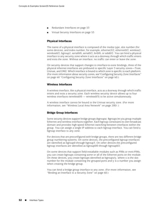 Concepts & Examples ScreenOS Reference Guide




                            ■   Redundant Interfaces on page 53
                            ■   Virtual Security Interfaces on page 53


                            Physical Interfaces

                            The name of a physical interface is composed of the media type, slot number (for
                            some devices), and index number, for example, ethernet3/2, ethernet0/2, wireless2,
                            wireless0/2, bgroup2, serial0/0, serial0/2, bri0/0, or adsl0/2. You can bind a physical
                            interface to any security zone where it acts as a doorway through which traffic enters
                            and exits the zone. Without an interface, no traffic can enter or leave the zone.

                            On security devices that support changes to interface-to-zone bindings, three of the
                            physical ethernet interfaces are prebound to specific Layer 3 security zones—Trust,
                            Untrust, and DMZ. Which interface is bound to which zone is specific to each platform.
                            (For more information about security zones, see“Configuring Security Zone Interfaces”
                            on page 60 “Configuring Security Zone Interfaces” on page 60.)

                            Wireless Interfaces

                            A wireless interface, like a physical interface, acts as a doorway through which traffic
                            enters and exits a security zone. Each wireless security device allows up to four
                            wireless interfaces (wireless0/0 — wireless0/3) to be active simultaneously.

                            A wireless interface cannot be bound to the Untrust security zone. (For more
                            information, see “Wireless Local Area Network” on page 2001.)

                            Bridge Group Interfaces

                            Some security devices support bridge groups (bgroups). Bgroups let you group multiple
                            Ethernet and wireless interfaces together. Each bgroup constitutes its own broadcast
                            domain and provides high-speed Ethernet switching between interfaces within the
                            group. You can assign a single IP address to each bgroup interface. You can bind a
                            bgroup interface to any zone.

                            For devices that are preconfigured with bridge groups, there are two different bridge
                            group numbering systems. On some devices, the preconfigured bgroup interfaces
                            are identified as bgroup0 through bgroup3. On other devices the preconfigured
                            bgroup interfaces are identified as bgroup0/0 through bgroup0/2.

                            On some devices that support field-installable modules such as PIMs or mini-PIMs,
                            you can create bgroups containing some or all of the Ethernet ports on the module.
                            On these devices, you create bgroups identified as bgroupx/y, where x is the slot
                            number for the module containing the grouped ports and y is a number you assign
                            when creating the bridge group.

                            You can bind a bridge group interface to any zone. (For more information, see
                            “Binding an Interface to a Security Zone” on page 60.)




52   ■    Interface Types
 