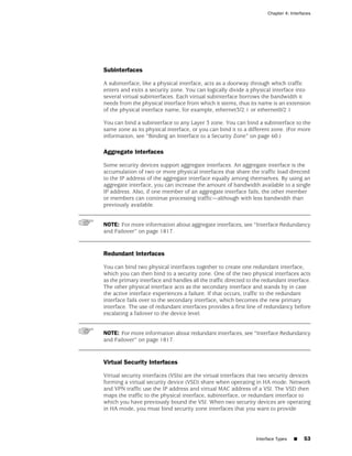 Chapter 4: Interfaces




Subinterfaces

A subinterface, like a physical interface, acts as a doorway through which traffic
enters and exits a security zone. You can logically divide a physical interface into
several virtual subinterfaces. Each virtual subinterface borrows the bandwidth it
needs from the physical interface from which it stems, thus its name is an extension
of the physical interface name, for example, ethernet3/2.1 or ethernet0/2.1

You can bind a subinterface to any Layer 3 zone. You can bind a subinterface to the
same zone as its physical interface, or you can bind it to a different zone. (For more
information, see “Binding an Interface to a Security Zone” on page 60.)

Aggregate Interfaces

Some security devices support aggregate interfaces. An aggregate interface is the
accumulation of two or more physical interfaces that share the traffic load directed
to the IP address of the aggregate interface equally among themselves. By using an
aggregate interface, you can increase the amount of bandwidth available to a single
IP address. Also, if one member of an aggregate interface fails, the other member
or members can continue processing traffic—although with less bandwidth than
previously available.


NOTE: For more information about aggregate interfaces, see “Interface Redundancy
and Failover” on page 1817.


Redundant Interfaces

You can bind two physical interfaces together to create one redundant interface,
which you can then bind to a security zone. One of the two physical interfaces acts
as the primary interface and handles all the traffic directed to the redundant interface.
The other physical interface acts as the secondary interface and stands by in case
the active interface experiences a failure. If that occurs, traffic to the redundant
interface fails over to the secondary interface, which becomes the new primary
interface. The use of redundant interfaces provides a first line of redundancy before
escalating a failover to the device level.


NOTE: For more information about redundant interfaces, see “Interface Redundancy
and Failover” on page 1817.


Virtual Security Interfaces

Virtual security interfaces (VSIs) are the virtual interfaces that two security devices
forming a virtual security device (VSD) share when operating in HA mode. Network
and VPN traffic use the IP address and virtual MAC address of a VSI. The VSD then
maps the traffic to the physical interface, subinterface, or redundant interface to
which you have previously bound the VSI. When two security devices are operating
in HA mode, you must bind security zone interfaces that you want to provide




                                                                 Interface Types   ■   53
 