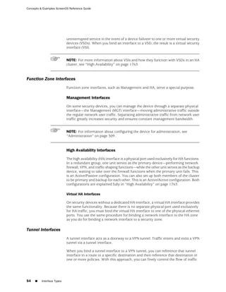 Concepts & Examples ScreenOS Reference Guide




                            uninterrupted service in the event of a device failover to one or more virtual security
                            devices (VSDs). When you bind an interface to a VSD, the result is a virtual security
                            interface (VSI).


                            NOTE: For more information about VSIs and how they function with VSDs in an HA
                            cluster, see “High Availability” on page 1763.



Function Zone Interfaces
                            Function zone interfaces, such as Management and HA, serve a special purpose.

                            Management Interfaces

                            On some security devices, you can manage the device through a separate physical
                            interface—the Management (MGT) interface—moving administrative traffic outside
                            the regular network user traffic. Separating administrative traffic from network user
                            traffic greatly increases security and ensures constant management bandwidth.


                            NOTE: For information about configuring the device for administration, see
                            “Administration” on page 309 .


                            High Availability Interfaces

                            The high availability (HA) interface is a physical port used exclusively for HA functions.
                            In a redundant group, one unit serves as the primary device—performing network
                            firewall, VPN, and traffic-shaping functions—while the other unit serves as the backup
                            device, waiting to take over the firewall functions when the primary unit fails. This
                            is an Active/Passive configuration. You can also set up both members of the cluster
                            to be primary and backup for each other. This is an Active/Active configuration. Both
                            configurations are explained fully in “High Availability” on page 1763.

                            Virtual HA Interfaces

                            On security devices without a dedicated HA interface, a virtual HA interface provides
                            the same functionality. Because there is no separate physical port used exclusively
                            for HA traffic, you must bind the virtual HA interface to one of the physical ethernet
                            ports. You use the same procedure for binding a network interface to the HA zone
                            as you do for binding a network interface to a security zone.

Tunnel Interfaces
                            A tunnel interface acts as a doorway to a VPN tunnel. Traffic enters and exits a VPN
                            tunnel via a tunnel interface.

                            When you bind a tunnel interface to a VPN tunnel, you can reference that tunnel
                            interface in a route to a specific destination and then reference that destination in
                            one or more policies. With this approach, you can finely control the flow of traffic




54   ■    Interface Types
 