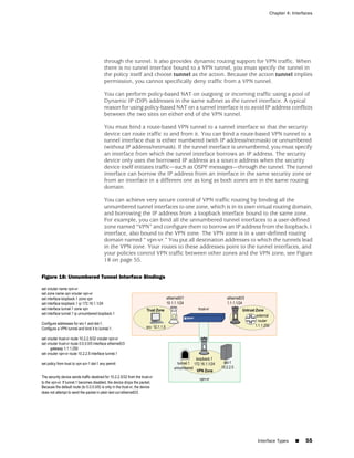 Chapter 4: Interfaces




                       through the tunnel. It also provides dynamic routing support for VPN traffic. When
                       there is no tunnel interface bound to a VPN tunnel, you must specify the tunnel in
                       the policy itself and choose tunnel as the action. Because the action tunnel implies
                       permission, you cannot specifically deny traffic from a VPN tunnel.

                       You can perform policy-based NAT on outgoing or incoming traffic using a pool of
                       Dynamic IP (DIP) addresses in the same subnet as the tunnel interface. A typical
                       reason for using policy-based NAT on a tunnel interface is to avoid IP address conflicts
                       between the two sites on either end of the VPN tunnel.

                       You must bind a route-based VPN tunnel to a tunnel interface so that the security
                       device can route traffic to and from it. You can bind a route-based VPN tunnel to a
                       tunnel interface that is either numbered (with IP address/netmask) or unnumbered
                       (without IP address/netmask). If the tunnel interface is unnumbered, you must specify
                       an interface from which the tunnel interface borrows an IP address. The security
                       device only uses the borrowed IP address as a source address when the security
                       device itself initiates traffic—such as OSPF messages—through the tunnel. The tunnel
                       interface can borrow the IP address from an interface in the same security zone or
                       from an interface in a different one as long as both zones are in the same routing
                       domain.

                       You can achieve very secure control of VPN traffic routing by binding all the
                       unnumbered tunnel interfaces to one zone, which is in its own virtual routing domain,
                       and borrowing the IP address from a loopback interface bound to the same zone.
                       For example, you can bind all the unnumbered tunnel interfaces to a user-defined
                       zone named “VPN” and configure them to borrow an IP address from the loopback.1
                       interface, also bound to the VPN zone. The VPN zone is in a user-defined routing
                       domain named “ vpn-vr.” You put all destination addresses to which the tunnels lead
                       in the VPN zone. Your routes to these addresses point to the tunnel interfaces, and
                       your policies control VPN traffic between other zones and the VPN zone, see Figure
                       18 on page 55.

Figure 18: Unnumbered Tunnel Interface Bindings




                                                                                       Interface Types   ■   55
 
