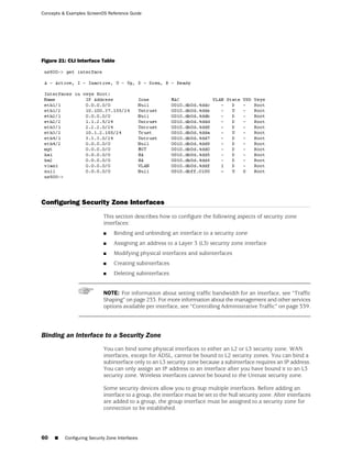 Concepts & Examples ScreenOS Reference Guide




Figure 21: CLI Interface Table




Configuring Security Zone Interfaces
                             This section describes how to configure the following aspects of security zone
                             interfaces:
                             ■    Binding and unbinding an interface to a security zone
                             ■    Assigning an address to a Layer 3 (L3) security zone interface
                             ■    Modifying physical interfaces and subinterfaces
                             ■    Creating subinterfaces
                             ■    Deleting subinterfaces


                             NOTE: For information about setting traffic bandwidth for an interface, see “Traffic
                             Shaping” on page 233. For more information about the management and other services
                             options available per interface, see “Controlling Administrative Traffic” on page 339.




Binding an Interface to a Security Zone
                             You can bind some physical interfaces to either an L2 or L3 security zone. WAN
                             interfaces, except for ADSL, cannot be bound to L2 security zones. You can bind a
                             subinterface only to an L3 security zone because a subinterface requires an IP address.
                             You can only assign an IP address to an interface after you have bound it to an L3
                             security zone. Wireless interfaces cannot be bound to the Untrust security zone.

                             Some security devices allow you to group multiple interfaces. Before adding an
                             interface to a group, the interface must be set to the Null security zone. After interfaces
                             are added to a group, the group interface must be assigned to a security zone for
                             connection to be established.




60   ■    Configuring Security Zone Interfaces
 