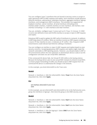 Chapter 4: Interfaces




You can configure Layer 3 interfaces that are bound to security zones to accept or
reject gratuitous ARP (G-ARP) requests and replies. Such interfaces include physical
Ethernet interfaces, subinterfaces, redundant interfaces, aggregate interfaces, bgroup
interfaces, and management (MGT) interfaces. This setting is not supported on
loopback interface, tunnel interface, all serial interfaces (including serial
interface,dialer interface, multilink interface on wan interface), dsl interface, wan
interface (including t1 e1 isdn interface) and wlan interface.

You can, similarly, configure Layer 2 zones such as V1-Trust, V1-Untrust, V1-DMZ
or some user-defined L2-zone and VLANx interface to accept or reject G-ARP requests
and replies.

Gratuitous ARP is used to update the ARP cache of interfaces in a network. In addition,
G-ARP helps detect IP conflicts. When an interface receives an ARP request containing
a source IP that matches its own, it indicates an IP conflict. Also, frequent G-ARP
transmissions could indicate bad Ethernet cabling or hardware.

You can configure an interface to reject G-ARP requests and replies based on your
security concerns. Accepting gratuitous ARP requests and replies might make the
network vulnerable to ARP spoofing attacks. However, you should enable G-ARP in
HA environments where the next upstream or downstream device is also in an HA
configuration and does not use virtual MAC addresses.

If the connected HA device fails, the Virtual IP (VIP) shifts to the backup device.
Because the backup device uses its own actual MAC instead of a shared virtual MAC,
to ensure proper forwarding of traffic you should accept G-ARP request from the
connected HA device to understand the change in the network.

In this example, you bind ethernet0/5 to the Trust zone.

WebUI

Network > Interfaces > Edit (for ethernet0/5): Select Trust from the Zone Name
drop-down list, then click Apply.

CLI

   set interface ethernet0/5 zone trust
   save

In this example, you set ethernet0/3 and ethernet0/4 to be in the Null security zone,
group the interfaces in bgroup1, then bind the group to the DMZ security zone:

WebUI

Network > Interfaces > Edit (for ethernet0/3): Select Null from the Zone Name
drop-down list, then click Apply.

Network > Interfaces > Edit (for ethernet0/4): Select Null from the Zone Name
drop-down list, then click Apply.

Network > Interfaces > Edit (for bgroup1): Select DMZ from the Zone Name
drop-down list, then click Apply.



                                              Configuring Security Zone Interfaces   ■   61
 