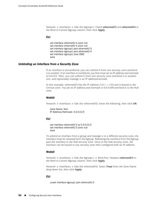 Concepts & Examples ScreenOS Reference Guide




                             Network > Interfaces > Edit (for bgroup1): Check ethernet0/3 and ethernet0/4 in
                             the Bind to Current Bgroup column, then click Apply.

                             CLI

                                 set interface ethernet0/3 zone null
                                 set interface ehternet0/4 zone null
                                 set interface bgroup1 port ethernet0/3
                                 set interface bgroup1 port ethernet0/4
                                 set interface bgroup1 zone DMZ
                                 save

Unbinding an Interface from a Security Zone
                             If an interface is unnumbered, you can unbind it from one security zone and bind
                             it to another. If an interface is numbered, you first must set its IP address and netmask
                             to 0.0.0.0. Then, you can unbind it from one security zone and bind it to another
                             one, and (optionally) reassign it an IP address/netmask.

                             In this example, ethernet0/3 has the IP address 210.1.1.1/24 and is bound to the
                             Untrust zone. You set its IP address and netmask to 0.0.0.0/0 and bind it to the Null
                             zone.

                             WebUI

                             Network > Interfaces > Edit (for ethernet0/3): Enter the following, then click OK:

                                 Zone Name: Null
                                 IP Address/Netmask: 0.0.0.0/0

                             CLI

                                 set interface ethernet0/3 ip 0.0.0.0/0
                                 set interface ethernet0/3 zone null
                                 save

                             To unbind an interface from a group and reassign it to a different security zone, the
                             interface must be released from the bgroup. Releasing the interface from the bgroup
                             puts the interface in the Null security zone. Once in the Null security zone, the
                             interface can be bound to any security zone then configured with an IP address.

                             WebUI

                             Network > Interfaces > Edit (for bgroup1) > Bind Port: Deselect ethernet0/3 in
                             the Bind to Current Bgroup column, then click Apply.

                             Network > Interfaces > Edit (for ethernet0/3): Select Trust from the Zone Name
                             drop-down list, then click Apply.

                             CLI

                                 unset interface bgroup1 port ethernet0/3




62   ■    Configuring Security Zone Interfaces
 