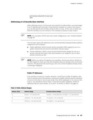 Chapter 4: Interfaces




                           set interface ethernet0/3 zone trust
                           save

Addressing an L3 Security Zone Interface
                       When defining a Layer 3 (L3) security zone interface or subinterface, you must assign
                       it an IP address and a netmask. If you bind the interface to a zone in the trust-vr,
                       you can also specify the interface mode as NAT or route. (If the zone to which you
                       bind the interface is in the untrust-vr, the interface is always in route mode.)


                       NOTE: For examples of NAT and route mode configurations, see “Interface Modes”
                       on page 99.


                       The two basic types of IP addresses to be considered when making interface address
                       assignments are as follows:
                       ■    Public addresses, which Internet service providers (ISPs) supply for use on a
                            public network like the Internet and which must be unique
                       ■    Private addresses, which a local network administrator assigns for use on a
                            private network and which other administrators can assign for use on other
                            private networks as well


                       NOTE: When you add an IP address to an interface, the security device checks via
                       an ARP request to make sure that the IP address does not already exist on the local
                       network. (The physical link must be up at the time.) If the IP address already exists,
                       a warning is displayed.




                       Public IP Addresses

                       If an interface connects to a public network, it must have a public IP address. Also,
                       if an L3 security zone in the untrust-vr connects to a public network and the interfaces
                       of zones in the trust-vr are in route mode, then all the addresses in the zones in the
                       trust-vr—for interfaces and for hosts—must also be public addresses. Public IP
                       addresses fall into three classes, A, B, and C, as shown in Table 4 on page 63.

Table 4: Public Address Ranges

 Address Class     Address Range                     Excluded Address Range

 A                 0.0.0.0 – 127.255.255.255         10.0.0.0 – 10.255.255.255, 127.0.0.0 – 127.255.255.255

 B                 128.0.0.0 – 191.255.255.255       172.16.0.0 – 172.31.255.255

 C                 192.0.0.0 – 223.255.255.255       192.168.0.0 – 192.168.255.255




                                                                      Configuring Security Zone Interfaces   ■   63
 