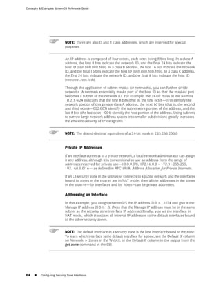 Concepts & Examples ScreenOS Reference Guide




                             NOTE: There are also D and E class addresses, which are reserved for special
                             purposes.


                             An IP address is composed of four octets, each octet being 8 bits long. In a class A
                             address, the first 8 bits indicate the network ID, and the final 24 bits indicate the
                             host ID (nnn.hhh.hhh.hhh). In a class B address, the first 16 bits indicate the network
                             ID, and the final 16 bits indicate the host ID (nnn.nnn.hhh.hhh). In a class C address,
                             the first 24 bits indicate the network ID, and the final 8 bits indicate the host ID
                             (nnn.nnn.nnn.hhh).

                             Through the application of subnet masks (or netmasks), you can further divide
                             networks. A netmask essentially masks part of the host ID so that the masked part
                             becomes a subnet of the network ID. For example, the 24-bit mask in the address
                             10.2.3.4/24 indicates that the first 8 bits (that is, the first octet—010) identify the
                             network portion of this private class A address, the next 16 bits (that is, the second
                             and third octets—002.003) identify the subnetwork portion of the address, and the
                             last 8 bits (the last octet—004) identify the host portion of the address. Using subnets
                             to narrow large network address spaces into smaller subdivisions greatly increases
                             the efficient delivery of IP datagrams.


                             NOTE: The dotted-decimal equivalent of a 24-bit mask is 255.255.255.0


                             Private IP Addresses

                             If an interface connects to a private network, a local network administrator can assign
                             it any address, although it is conventional to use an address from the range of
                             addresses reserved for private use—10.0.0.0/8, 172.16.0.0 – 172.31.255.255,
                             192.168.0.0/16— as defined in RFC 1918, Address Allocation for Private Internets.

                             If an L3 security zone in the untrust-vr connects to a public network and the interfaces
                             bound to zones in the trust-vr are in NAT mode, then all the addresses in the zones
                             in the trust-vr—for interfaces and for hosts—can be private addresses.

                             Addressing an Interface

                             In this example, you assign ethernet0/5 the IP address 210.1.1.1/24 and give it the
                             Manage IP address 210.1.1.5. (Note that the Manage IP address must be in the same
                             subnet as the security zone interface IP address.) Finally, you set the interface in
                             NAT mode, which translates all internal IP addresses to the default interfaces bound
                             to the other security zones.


                             NOTE: The default interface in a security zone is the first interface bound to the zone.
                             To learn which interface is the default interface for a zone, see the Default IF column
                             on Network > Zones in the WebUI, or the Default-If column in the output from the
                             get zone command in the CLI.




64   ■    Configuring Security Zone Interfaces
 