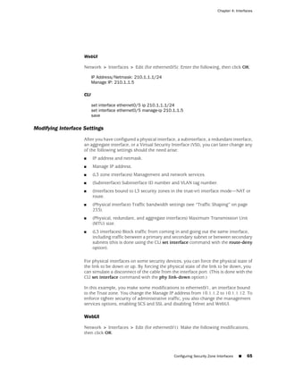 Chapter 4: Interfaces




                    WebUI

                    Network > Interfaces > Edit (for ethernet0/5): Enter the following, then click OK:

                          IP Address/Netmask: 210.1.1.1/24
                          Manage IP: 210.1.1.5

                    CLI

                          set interface ethernet0/5 ip 210.1.1.1/24
                          set interface ethernet0/5 manage-ip 210.1.1.5
                          save

Modifying Interface Settings
                    After you have configured a physical interface, a subinterface, a redundant interface,
                    an aggregate interface, or a Virtual Security Interface (VSI), you can later change any
                    of the following settings should the need arise:
                    ■     IP address and netmask.
                    ■     Manage IP address.
                    ■     (L3 zone interfaces) Management and network services.
                    ■     (Subinterface) Subinterface ID number and VLAN tag number.
                    ■     (Interfaces bound to L3 security zones in the trust-vr) interface mode—NAT or
                          route.
                    ■     (Physical interface) Traffic bandwidth settings (see “Traffic Shaping” on page
                          233).
                    ■     (Physical, redundant, and aggregate interfaces) Maximum Transmission Unit
                          (MTU) size.
                    ■     (L3 interfaces) Block traffic from coming in and going out the same interface,
                          including traffic between a primary and secondary subnet or between secondary
                          subnets (this is done using the CLI set interface command with the route-deny
                          option).

                    For physical interfaces on some security devices, you can force the physical state of
                    the link to be down or up. By forcing the physical state of the link to be down, you
                    can simulate a disconnect of the cable from the interface port. (This is done with the
                    CLI set interface command with the phy link-down option.)

                    In this example, you make some modifications to ethernet0/1, an interface bound
                    to the Trust zone. You change the Manage IP address from 10.1.1.2 to 10.1.1.12. To
                    enforce tighter security of administrative traffic, you also change the management
                    services options, enabling SCS and SSL and disabling Telnet and WebUI.

                    WebUI

                    Network > Interfaces > Edit (for ethernet0/1): Make the following modifications,
                    then click OK:



                                                                   Configuring Security Zone Interfaces   ■   65
 