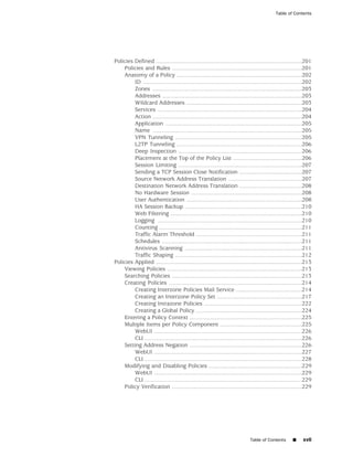 Table of Contents




Policies Defined ...........................................................................................201
    Policies and Rules .................................................................................201
    Anatomy of a Policy ..............................................................................202
         ID ...................................................................................................202
         Zones .............................................................................................203
         Addresses .......................................................................................203
         Wildcard Addresses ........................................................................203
         Services ..........................................................................................204
         Action .............................................................................................204
         Application .....................................................................................205
         Name .............................................................................................205
         VPN Tunneling ...............................................................................205
         L2TP Tunneling ..............................................................................206
         Deep Inspection .............................................................................206
         Placement at the Top of the Policy List ...........................................206
         Session Limiting .............................................................................207
         Sending a TCP Session Close Notification .......................................207
         Source Network Address Translation ..............................................207
         Destination Network Address Translation .......................................208
         No Hardware Session .....................................................................208
         User Authentication ........................................................................208
         HA Session Backup .........................................................................210
         Web Filtering ..................................................................................210
         Logging ..........................................................................................210
         Counting .........................................................................................211
         Traffic Alarm Threshold ..................................................................211
         Schedules .......................................................................................211
         Antivirus Scanning .........................................................................211
         Traffic Shaping ...............................................................................212
Policies Applied ...........................................................................................213
    Viewing Policies ....................................................................................213
    Searching Policies .................................................................................213
    Creating Policies ...................................................................................214
         Creating Interzone Policies Mail Service .........................................214
         Creating an Interzone Policy Set .....................................................217
         Creating Intrazone Policies .............................................................222
         Creating a Global Policy ..................................................................224
    Entering a Policy Context ......................................................................225
    Multiple Items per Policy Component ...................................................225
         WebUI ............................................................................................226
         CLI ..................................................................................................226
    Setting Address Negation ......................................................................226
         WebUI ............................................................................................227
         CLI ..................................................................................................228
    Modifying and Disabling Policies ..........................................................229
         WebUI ............................................................................................229
         CLI ..................................................................................................229
    Policy Verification .................................................................................229




                                                                              Table of Contents        ■     xvii
 