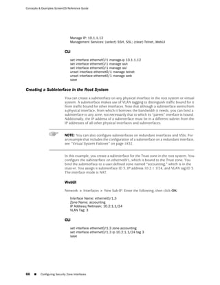 Concepts & Examples ScreenOS Reference Guide




                                 Manage IP: 10.1.1.12
                                 Management Services: (select) SSH, SSL; (clear) Telnet, WebUI

                             CLI

                                 set interface ethernet0/1 manage-ip 10.1.1.12
                                 set interface ethernet0/1 manage ssh
                                 set interface ethernet0/1 manage ssl
                                 unset interface ethernet0/1 manage telnet
                                 unset interface ethernet0/1 manage web
                                 save

Creating a Subinterface in the Root System
                             You can create a subinterface on any physical interface in the root system or virtual
                             system. A subinterface makes use of VLAN tagging to distinguish traffic bound for it
                             from traffic bound for other interfaces. Note that although a subinterface stems from
                             a physical interface, from which it borrows the bandwidth it needs, you can bind a
                             subinterface to any zone, not necessarily that to which its “parent” interface is bound.
                             Additionally, the IP address of a subinterface must be in a different subnet from the
                             IP addresses of all other physical interfaces and subinterfaces.


                             NOTE: You can also configure subinterfaces on redundant interfaces and VSIs. For
                             an example that includes the configuration of a subinterface on a redundant interface,
                             see “Virtual System Failover” on page 1832.


                             In this example, you create a subinterface for the Trust zone in the root system. You
                             configure the subinterface on ethernet0/1, which is bound to the Trust zone. You
                             bind the subinterface to a user-defined zone named “accounting,” which is in the
                             trust-vr. You assign it subinterface ID 3, IP address 10.2.1.1/24, and VLAN tag ID 3.
                             The interface mode is NAT.

                             WebUI

                             Network > Interfaces > New Sub-IF: Enter the following, then click OK:

                                 Interface Name: ethernet0/1.3
                                 Zone Name: accounting
                                 IP Address/Netmask: 10.2.1.1/24
                                 VLAN Tag: 3

                             CLI

                                 set interface ethernet0/1.3 zone accounting
                                 set interface ethernet0/1.3 ip 10.2.1.1/24 tag 3
                                 save




66   ■    Configuring Security Zone Interfaces
 