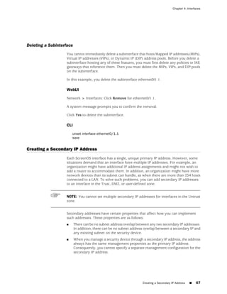 Chapter 4: Interfaces




Deleting a Subinterface
                   You cannot immediately delete a subinterface that hosts Mapped IP addresses (MIPs),
                   Virtual IP addresses (VIPs), or Dynamic IP (DIP) address pools. Before you delete a
                   subinterface hosting any of these features, you must first delete any policies or IKE
                   gateways that reference them. Then you must delete the MIPs, VIPs, and DIP pools
                   on the subinterface.

                   In this example, you delete the subinterface ethernet0/1.1.

                   WebUI

                   Network > Interfaces: Click Remove for ethernet0/1.1.

                   A system message prompts you to confirm the removal.

                   Click Yes to delete the subinterface.

                   CLI

                       unset interface ethernet0/1.1
                       save


Creating a Secondary IP Address
                   Each ScreenOS interface has a single, unique primary IP address. However, some
                   situations demand that an interface have multiple IP addresses. For example, an
                   organization might have additional IP address assignments and might not wish to
                   add a router to accommodate them. In addition, an organization might have more
                   network devices than its subnet can handle, as when there are more than 254 hosts
                   connected to a LAN. To solve such problems, you can add secondary IP addresses
                   to an interface in the Trust, DMZ, or user-defined zone.


                   NOTE: You cannot set multiple secondary IP addresses for interfaces in the Untrust
                   zone.


                   Secondary addresses have certain properties that affect how you can implement
                   such addresses. These properties are as follows:
                   ■      There can be no subnet address overlap between any two secondary IP addresses.
                          In addition, there can be no subnet address overlap between a secondary IP and
                          any existing subnet on the security device.
                   ■      When you manage a security device through a secondary IP address, the address
                          always has the same management properties as the primary IP address.
                          Consequently, you cannot specify a separate management configuration for the
                          secondary IP address.




                                                                    Creating a Secondary IP Address   ■   67
 
