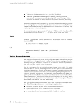 Concepts & Examples ScreenOS Reference Guide




                           ■    You cannot configure a gateway for a secondary IP address.
                           ■    Whenever you create a new secondary IP address, the security device
                                automatically creates a corresponding routing table entry. When you delete a
                                secondary IP address, the device automatically deletes its routing table entry.

                           Enabling or disabling routing between two secondary IP addresses causes no change
                           in the routing table. For example, if you disable routing between two such addresses,
                           the security device drops any packets directed from one interface to the other, but
                           no change occurs in the routing table.

                           In this example, you set up a secondary IP address—192.168.2.1/24—for ethernet0/1,
                           an interface that has IP address 10.1.1.1/24 and is bound to the Trust zone.

WebUI
                           Network > Interfaces > Edit (for ethernet0/1) > Secondary IP: Enter the following,
                           then click Add:

                               IP Address/Netmask: 192.168.2.1/24

CLI
                               set interface ethernet0/1 ip 192.168.2.1/24 secondary
                               save


Backup System Interfaces
                           The interface backup feature allows you to configure a backup interface that can take
                           over traffic from a configured primary interface. You can back up any type of interface
                           with any other type of interface supported on the platform. The only requirement is
                           that both interfaces must be in the untrust zone.

                           You set a backup interface so that the security device can switch traffic over to it in
                           the event that the primary interface goes down (is unplugged, or fails), destinations
                           on the primary interface become unreachable, or the tunnel bound to the primary
                           interface becomes inactive. When the connection through the primary interface is
                           restored, ScreenOS automatically switches traffic from the backup interface to the
                           primary. The interface backup feature also provides a way for you manually to force
                           the primary interface to switch over to the backup, and to force the backup to switch
                           over to the primary. Each primary interface can have only one backup interface, and
                           each backup interface can have only one primary.

                           You can configure the security device to switch over to the backup interface when
                           any of the following conditions are met on the primary interface:
                           ■    Certain IP addresses become unreachable through the interface.
                           ■    Certain VPN tunnels on the interface become unreachable.
                           ■    A preconfigured route becomes unreachable through the interface.




68    ■   Backup System Interfaces
 