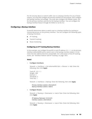 Chapter 4: Interfaces




                   For the security device to switch traffic over to a backup interface for any of these
                   reasons, you must first configure the primary interface for that purpose, then configure
                   the backup interface accordingly. You must also configure two default routes, one
                   for the primary interface and one for the backup interface. You can configure the
                   backup interface feature through the WebUI or at the CLI.

Configuring a Backup Interface
                   ScreenOS determines when to switch over to a backup interface by tracking or
                   monitoring activity on the primary interface. You can configure the following types
                   of backup interfaces:
                   ■    IP Tracking
                   ■    Tunnel-if tracking
                   ■    Route monitoring


                   Configuring an IP Tracking Backup Interface

                   In this example, you configure ScreenOS to track IP address 10.1.1.1 on the primary
                   interface (ethernet0/0) and to switch over to the backup interface (dialer1) in the
                   event that this address becomes unreachable. For a discussion of how IP tracking
                   works, see “Interface Failover with IP Tracking” on page 1825.

                   WebUI

                   1.   Configure Interfaces

                        Network > Interfaces > (for ethernet0/0) Edit > Monitor > Add: Enter the
                        following, then click Apply:

                        Track IP: 10.1.1.1
                        Weight: 200
                        Interval: 2
                        Threshold: 5
                        Time Out: 1

                        Network > Interfaces > Backup: Enter the following, then click Apply:

                           Primary interface (select): ethernet0/0
                           Backup Interface (select): dialer1

                   2.   Configure Routes

                        Network > Routing > Destination > trust-tr New: Enter the following, then
                        click Apply:

                           IP Address/Netmask: 0.0.0.0/0
                           Interface (select): ethernet0/0

                        Network > Routing > Destination > trust-tr New: Enter the following, then
                        click Apply:




                                                                          Backup System Interfaces   ■    69
 