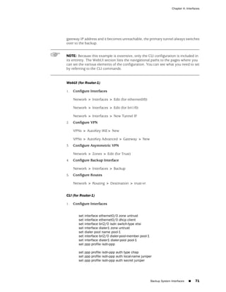 Chapter 4: Interfaces




gateway IP address and it becomes unreachable, the primary tunnel always switches
over to the backup.


NOTE: Because this example is extensive, only the CLI configuration is included in
its entirety. The WebUI section lists the navigational paths to the pages where you
can set the various elements of the configuration. You can see what you need to set
by referring to the CLI commands.


WebUI (for Router-1)

1.   Configure Interfaces

     Network > Interfaces > Edit (for ethernet0/0)

     Network > Interfaces > Edit (for bri1/0)

     Network > Interfaces > New Tunnel IF
2.   Configure VPN

     VPNs > AutoKey IKE> New

     VPNs > AutoKey Advanced > Gateway > New
3.   Configure Asymmetric VPN

     Network > Zones > Edit (for Trust)
4.   Configure Backup Interface

     Network > Interfaces > Backup
5.   Configure Routes

     Network > Routing > Destination > trust-vr


CLI (for Router-1)

1.   Configure Interfaces


        set interface ethernet0/0 zone untrust
        set interface ethernet0/0 dhcp client
        set interface bri2/0 isdn switch-type etsi
        set interface dialer1 zone untrust
        set dialer pool name pool-1
        set interface bri2/0 dialer-pool-member pool-1
        set interface dialer1 dialer-pool pool-1
        set ppp profile isdn-ppp

        set ppp profile isdn-ppp auth type chap
        set ppp profile isdn-ppp auth local-name juniper
        set ppp profile isdn-ppp auth secret juniper




                                                         Backup System Interfaces   ■    71
 